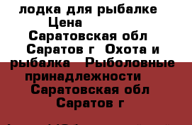 лодка для рыбалке › Цена ­ 16 000 - Саратовская обл., Саратов г. Охота и рыбалка » Рыболовные принадлежности   . Саратовская обл.,Саратов г.